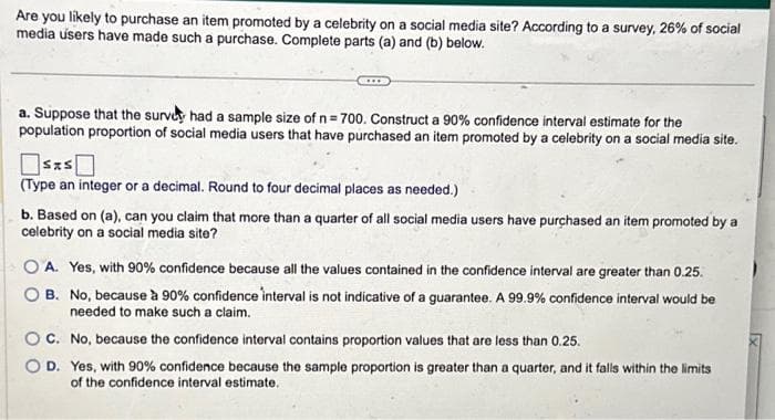 Are you likely to purchase an item promoted by a celebrity on a social media site? According to a survey, 26% of social
media users have made such a purchase. Complete parts (a) and (b) below.
a. Suppose that the survey had a sample size of n = 700. Construct a 90% confidence interval estimate for the
population proportion of social media users that have purchased an item promoted by a celebrity on a social media site.
(Type an integer or a decimal. Round to four decimal places as needed.)
b. Based on (a), can you claim that more than a quarter of all social media users have purchased an item promoted by a
celebrity on a social media site?
OA. Yes, with 90% confidence because all the values contained in the confidence interval are greater than 0.25.
B. No, because à 90% confidence interval is not indicative of a guarantee. A 99.9% confidence interval would be
needed to make such a claim.
C.
No, because the confidence interval contains proportion values that are less than 0.25.
D. Yes, with 90% confidence because the sample proportion is greater than a quarter, and it falls within the limits
of the confidence interval estimate.