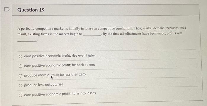 Question 19
A perfectly competitive market is initially in long-run competitive equilibrium. Then, market demand increases. As a
result, existing firms in the market begin to
By the time all adjustments have been made, profits will
earn positive economic profit, rise even higher
earn positive economic profit; be back at zero.
O produce more output; be less than zero
O produce less output; rise
earn positive economic profit; turn into losses