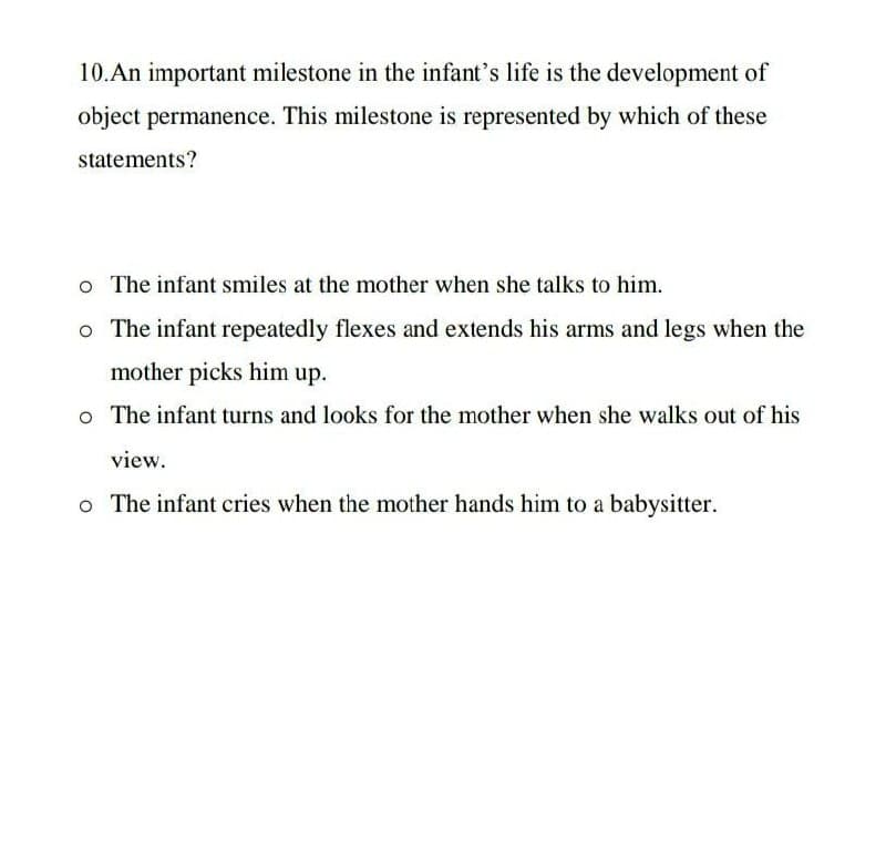 10.An important milestone in the infant's life is the development of
object permanence. This milestone is represented by which of these
statements?
o The infant smiles at the mother when she talks to him.
o The infant repeatedly flexes and extends his arms and legs when the
mother picks him up.
o The infant turns and looks for the mother when she walks out of his
view.
o The infant cries when the mother hands him to a babysitter.
