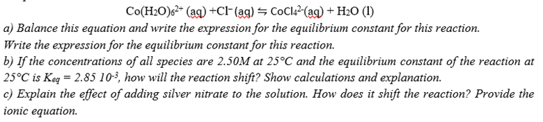 Co(H2O)62* (ag) +CF(ag) = CoCl42-(ag) + H2O (1)
a) Balance this equation and write the expression for the equilibrium constant for this reaction.
Write the expression for the equilibrium constant for this reaction.
b) If the concentrations of all species are 2.50M at 25°C and the equilibrium constant of the reaction at
25°C is Keq = 2.85 102, how will the reaction shift? Show calculations and explanation.
c) Explain the effect of adding silver nitrate to the solution. How does it shift the reaction? Provide the
ionic equation.
