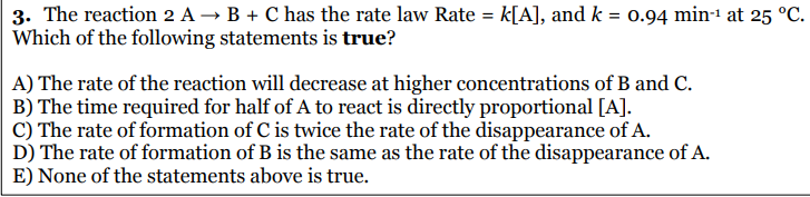 3. The reaction 2 A → B + C has the rate law Rate = k[A], and k = 0.94 min-1 at 25 °C.
Which of the following statements is true?
A) The rate of the reaction will decrease at higher concentrations of B and C.
B) The time required for half of A to react is directly proportional [A].
C) The rate of formation of C is twice the rate of the disappearance of A.
D) The rate of formation of B is the same as the rate of the disappearance of A.
E) None of the statements above is true.
