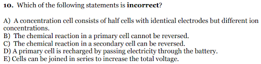 10. Which of the following statements is incorrect?
A) A concentration cell consists of half cells with identical electrodes but different ion
concentrations.
B) The chemical reaction in a primary cell cannot be reversed.
C) The chemical reaction in a secondary cell can be reversed.
D) A primary cell is recharged by passing electricity through the battery.
E) Cells can be joined in series to increase the total voltage.
