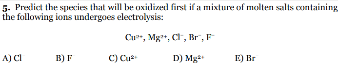 5. Predict the species that will be oxidized first if a mixture of molten salts containing
the following ions undergoes electrolysis:
Cu2+, Mg²+, Cl, Br¯, F
A) Cl-
B) F
C) Cu²+
D) Mg²+
E) Br

