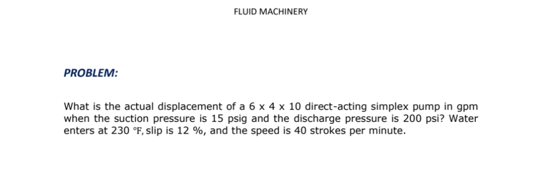 FLUID MACHINERY
PROBLEM:
What is the actual displacement of a 6 x 4 x 10 direct-acting simplex pump in gpm
when the suction pressure is 15 psig and the discharge pressure is 200 psi? Water
enters at 230 °F, slip is 12 %, and the speed is 40 strokes per minute.
