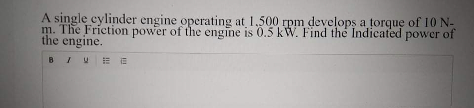 A single cylinder engine operating at 1,500 rpm develops a torque of 10 N-
m. The Friction power of the engine is 0.5 kW. Find the Indicated power of
the engine.
BIU
