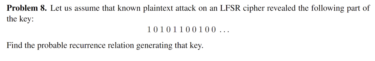 Problem 8. Let us assume that known plaintext attack on an LFSR cipher revealed the following part of
the key:
10101100100 ...
Find the probable recurrence relation generating that key.