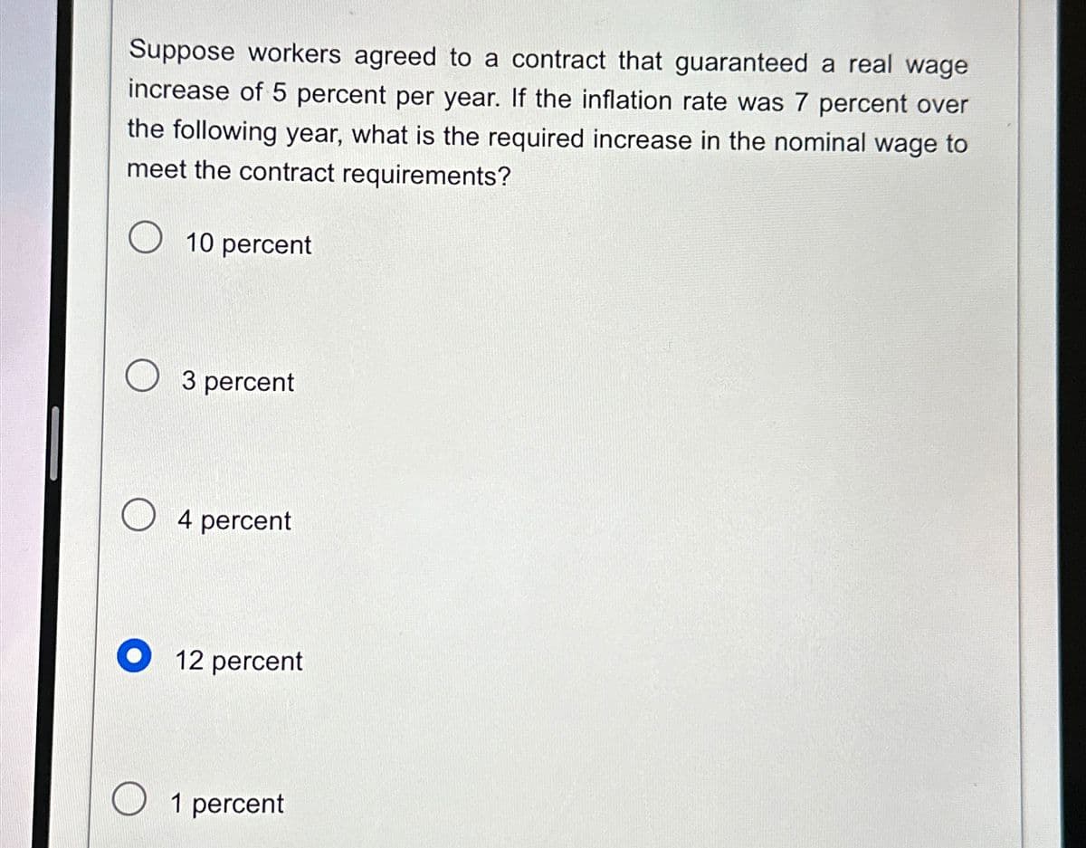 Suppose workers agreed to a contract that guaranteed a real wage
increase of 5 percent per year. If the inflation rate was 7 percent over
the following year, what is the required increase in the nominal wage to
meet the contract requirements?
10 percent
3 percent
O4 percent
12 percent
1 percent