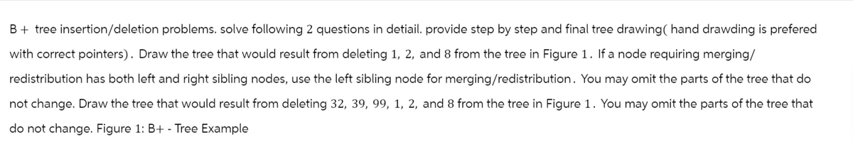 B + tree insertion/deletion problems. solve following 2 questions in detiail. provide step by step and final tree drawing ( hand drawding is prefered
with correct pointers). Draw the tree that would result from deleting 1, 2, and 8 from the tree in Figure 1. If a node requiring merging/
redistribution has both left and right sibling nodes, use the left sibling node for merging/redistribution. You may omit the parts of the tree that do
not change. Draw the tree that would result from deleting 32, 39, 99, 1, 2, and 8 from the tree in Figure 1. You may omit the parts of the tree that
do not change. Figure 1: B+ - Tree Example