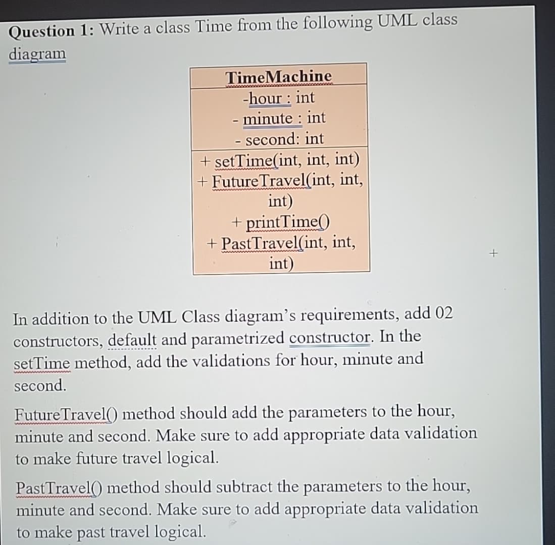 Question 1: Write a class Time from the following UML class
diagram
TimeMachine
-hour: int
- minute : int
- second: int
+ setTime(int, int, int)
+ Future Travel(int, int,
int)
+ printTime()
+ PastTravel(int, int,
int)
In addition to the UML Class diagram's requirements, add 02
constructors, default and parametrized constructor. In the
setTime method, add the validations for hour, minute and
second.
Future Travel() method should add the parameters to the hour,
minute and second. Make sure to add appropriate data validation
to make future travel logical.
Past Travel() method should subtract the parameters to the hour,
minute and second. Make sure to add appropriate data validation
to make past travel logical.
+