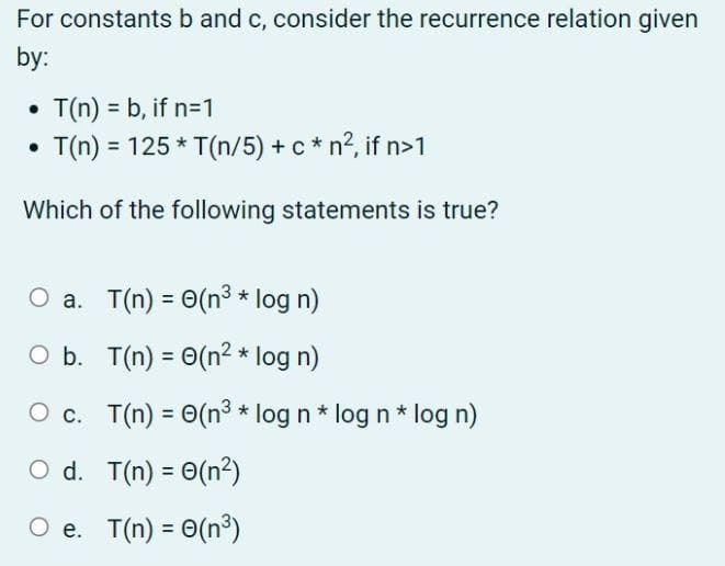 For constants b and c, consider the recurrence relation given
by:
• T(n) =b, if n=1
T(n) = 125 * T(n/5) + c* n², if n>1
Which of the following statements is true?
O a.
T(n) = e(n³ * log n)
O b.
T(n) = 0(n² * log n)
O c
T(n) = e(n³ * log n * log n * log n)
O d.
T(n) =0(n²)
O e. T(n) = 0 (n³)
