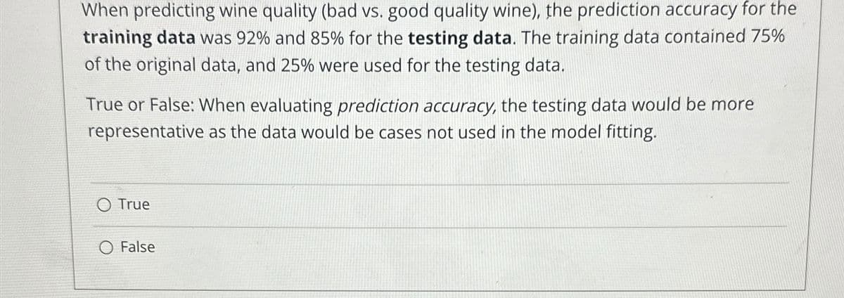 When predicting wine quality (bad vs. good quality wine), the prediction accuracy for the
training data was 92% and 85% for the testing data. The training data contained 75%
of the original data, and 25% were used for the testing data.
True or False: When evaluating prediction accuracy, the testing data would be more
representative as the data would be cases not used in the model fitting.
True
O False