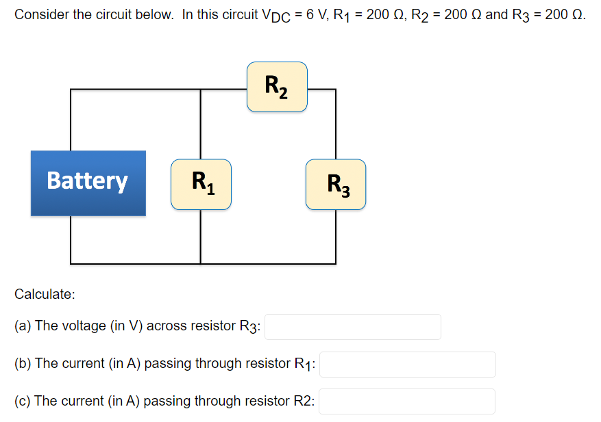 Consider the circuit below. In this circuit VDC = 6 V, R₁ = 200 Q2, R₂ = 200 Q and R3 = 200 Q.
Battery
R₁
R₂
Calculate:
(a) The voltage (in V) across resistor R3:
(b) The current (in A) passing through resistor R₁:
(c) The current (in A) passing through resistor R2:
R3