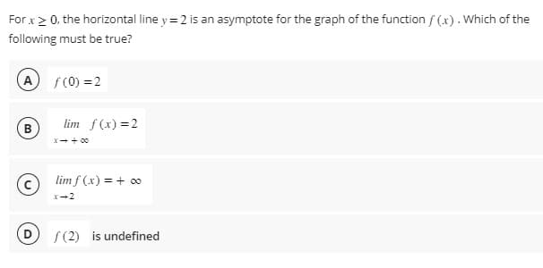 For x > 0, the horizontal line y = 2 is an asymptote for the graph of the function f(x). Which of the
following must be true?
A f(0) = 2
B
lim f(x) = 2
x → +00
lim f(x) = + ∞
x-2
f(2) is undefined