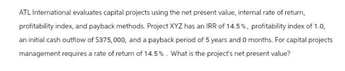 ATL International evaluates capital projects using the net present value, internal rate of return,
profitability index, and payback methods. Project XYZ has an IRR of 14.5%, profitability index of 1.0,
an initial cash outflow of $375,000, and a payback period of 5 years and 0 months. For capital projects
management requires a rate of return of 14.5%. What is the project's net present value?