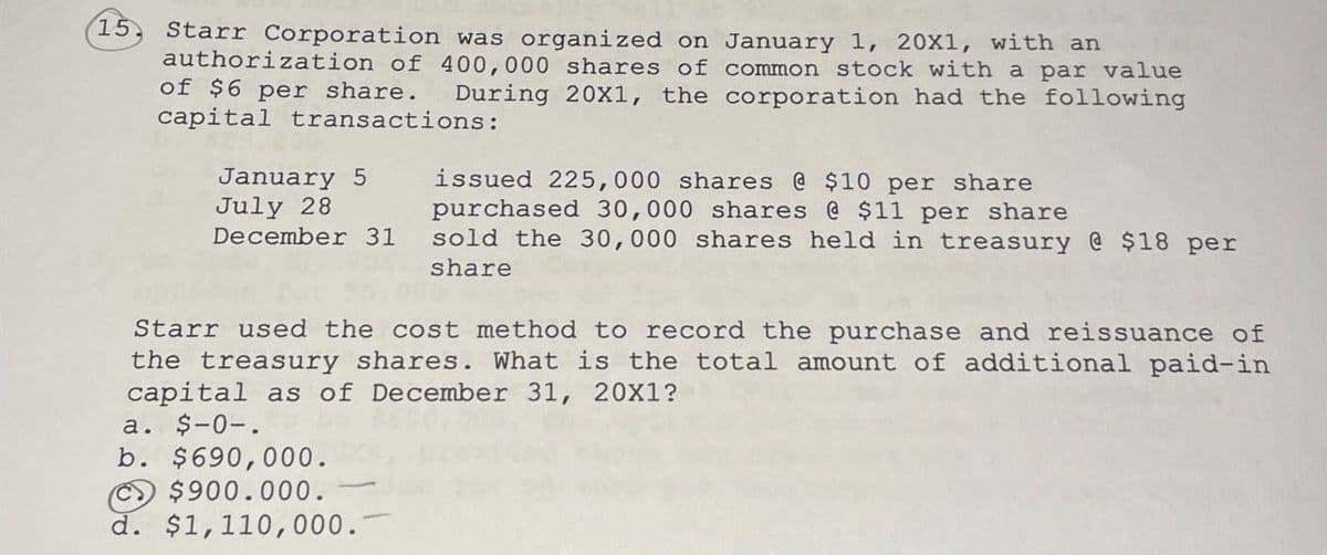 15
Starr Corporation was organized on January 1, 20X1, with an
authorization of 400,000 shares of common stock with a par value
of $6 per share. During 20X1, the corporation had the following
capital transactions:
January 5
July 28
December 31
issued 225,000 shares @ $10 per share
purchased 30,000 shares @ $11 per share
sold the 30,000 shares held in treasury @ $18 per
share
Starr used the cost method to record the purchase and reissuance of
the treasury shares. What is the total amount of additional paid-in
capital as of December 31, 20X1?
a. $-0-.
b. $690,000.
$900.000.
d. $1,110,000.
