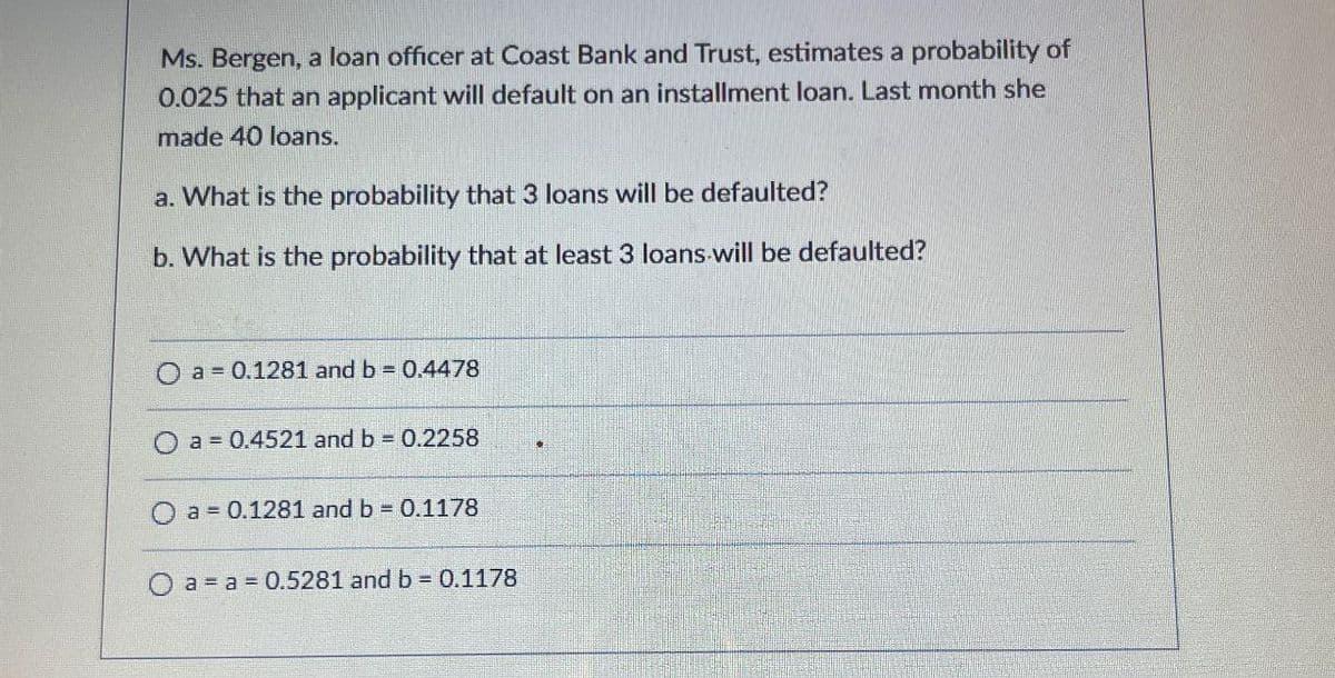 Ms. Bergen, a loan officer at Coast Bank and Trust, estimates a probability of
0.025 that an applicant will default on an installment loan. Last month she
made 40 loans.
a. What is the probability that 3 loans will be defaulted?
b. What is the probability that at least 3 loans will be defaulted?
O a 0.1281 and b = 0.4478
a = 0.4521 and b = 0.2258
a=0.1281 and b = 0.1178
a a 0.5281 and b = 0.1178