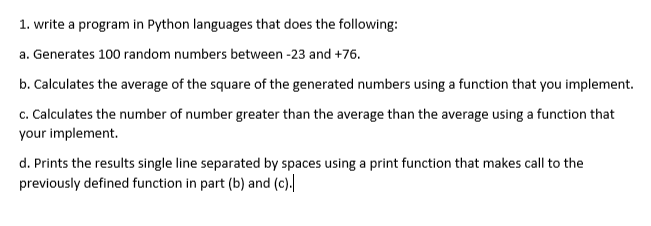 1. write a program in Python languages that does the following:
a. Generates 100 random numbers between -23 and +76.
b. Calculates the average of the square of the generated numbers using a function that you implement.
c. Calculates the number of number greater than the average than the average using a function that
your implement.
d. Prints the results single line separated by spaces using a print function that makes call to the
previously defined function in part (b) and (c).
