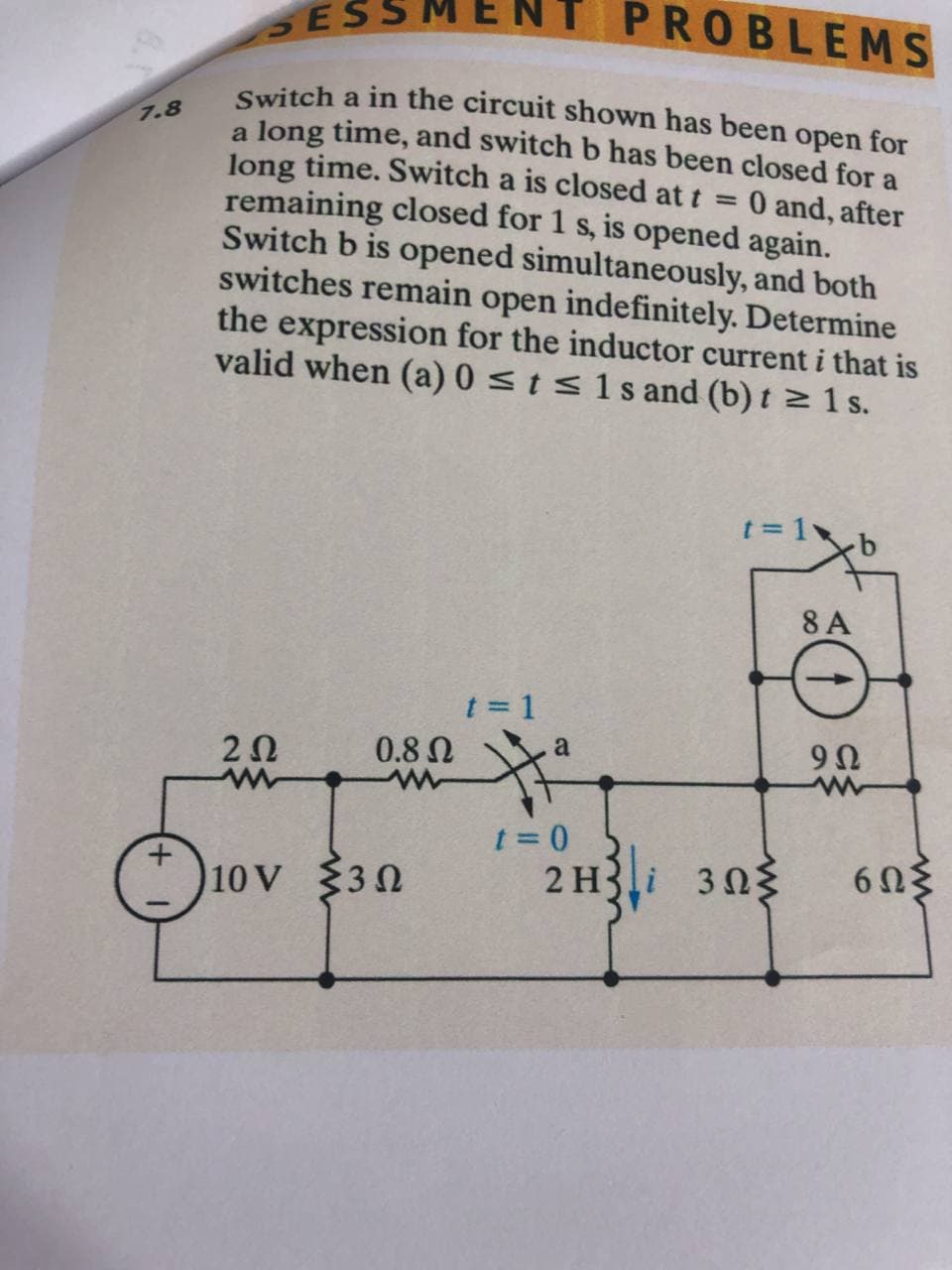 NT PROBLEMS
SESSN
Switch a in the circuit shown has been open for
a long time, and switch b has been closed for a
long time. Switch a is closed at t =
remaining closed for 1 s, is opened again.
Switch b is opened simultaneously, and both
switches remain open indefinitely. Determine
the expression for the inductor current i that is
valid when (a) 0 <ts1sand (b) t > 1 s.
7.8
0 and, after
t = 1
8 A
t = 1
2Ω
0.8N
a
10V 30
2 H3i 303
6Ωξ
