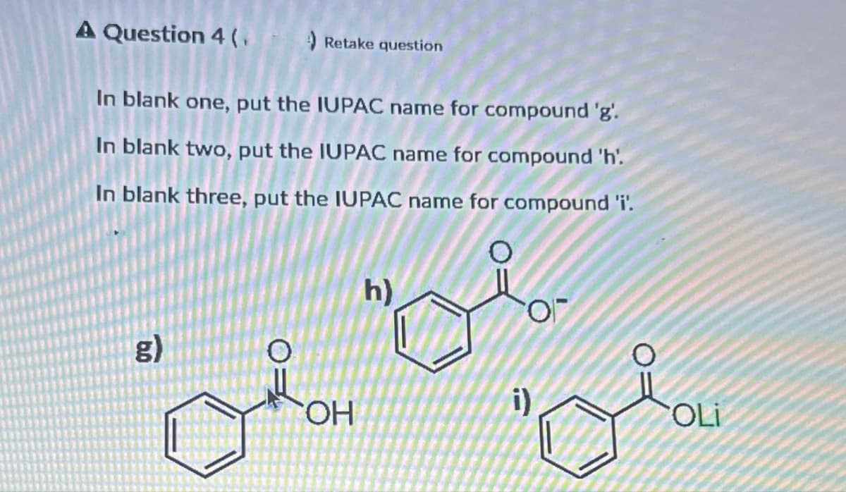 A Question 4 (₁
Retake question
In blank one, put the IUPAC name for compound 'g'.
In blank two, put the IUPAC name for compound 'h'.
In blank three, put the IUPAC name for compound 'i'.
g)
OH
h)
i)
OLI