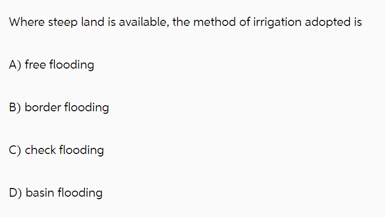 Where steep land is available, the method of irrigation adopted is
A) free flooding
B) border flooding
C) check flooding
D) basin flooding