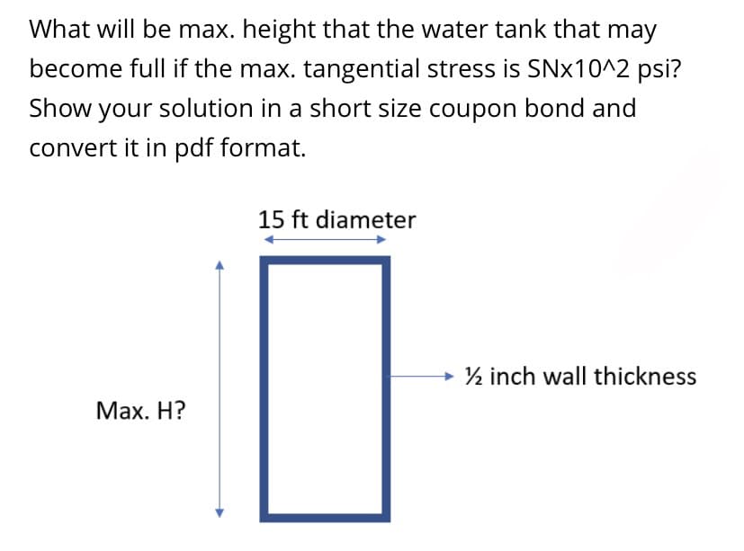 What will be max. height that the water tank that may
become full if the max. tangential stress is SN×10^2 psi?
Show your solution in a short size coupon bond and
convert it in pdf format.
15 ft diameter
½ inch wall thickness
Мах. Н?
