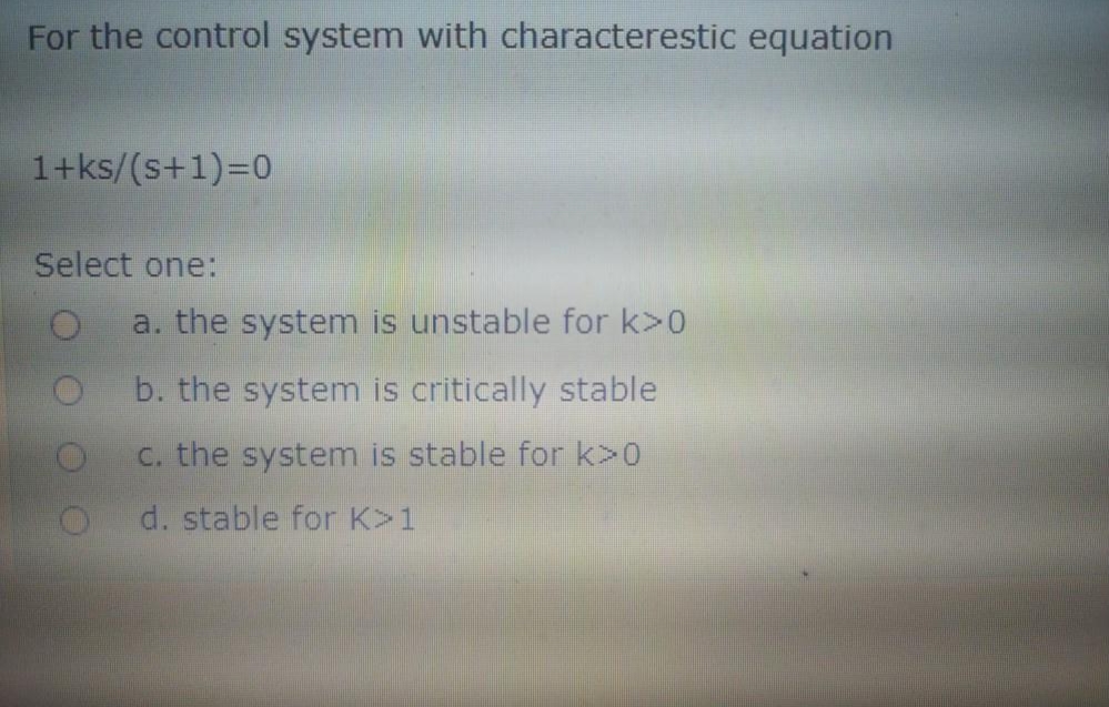 For the control system with characterestic equation
1+ks/(s+1)=D0
Select one:
a. the system is unstable for k>0
b. the system is critically stable
C. the system is stable for k>0
d. stable for K>1
