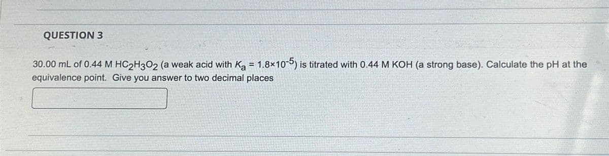 QUESTION 3
30.00 mL of 0.44 M HC2H3O2 (a weak acid with Ka = 1.8x10-5) is titrated with 0.44 M KOH (a strong base). Calculate the pH at the
equivalence point. Give you answer to two decimal places