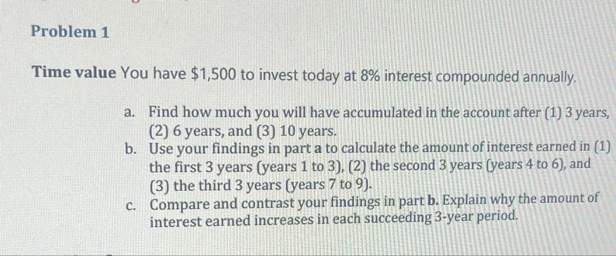 Problem 1
Time value You have $1,500 to invest today at 8% interest compounded annually.
a. Find how much you will have accumulated in the account after (1) 3 years,
(2) 6 years, and (3) 10 years.
b. Use your findings in part a to calculate the amount of interest earned in (1)
the first 3 years (years 1 to 3), (2) the second 3 years (years 4 to 6), and
(3) the third 3 years (years 7 to 9).
c. Compare and contrast your findings in part b. Explain why the amount of
interest earned increases in each succeeding 3-year period.