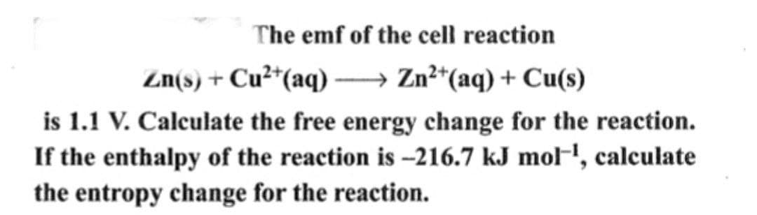 The emf of the cell reaction
Zn(s) + Cu²+(aq)—Zn2+(aq) + Cu(s)
is 1.1 V. Calculate the free energy change for the reaction.
If the enthalpy of the reaction is -216.7 kJ mol¹, calculate
the entropy change for the reaction.