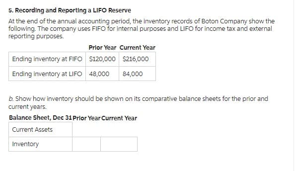 5. Recording and Reporting a LIFO Reserve
At the end of the annual accounting period, the inventory records of Boton Company show the
following. The company uses FIFO for internal purposes and LIFO for income tax and external
reporting purposes.
Ending inventory at FIFO
Ending inventory at LIFO
Prior Year Current Year
$120,000
$216,000
48,000
84,000
b. Show how inventory should be shown on its comparative balance sheets for the prior and
current years.
Balance Sheet, Dec 31 Prlor Year Current Year
Current Assets
Inventory