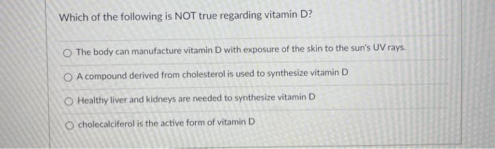 Which of the following is NOT true regarding vitamin D?
O The body can manufacture vitamin D with exposure of the skin to the sun's UV rays.
O A compound derived from cholesterol is used to synthesize vitamin D
O Healthy liver and kidneys are needed to synthesize vitamin D
O cholecalciferol is the active form of vitamin D