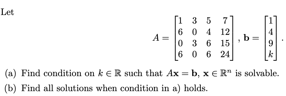 Let
A
=
1
6
0
3 5
0 4
36
3 6
0624
7
12
15
"
b=
4
9
k
(a) Find condition on k E R such that Ax = b, x € R” is solvable.
(b) Find all solutions when condition in a) holds.