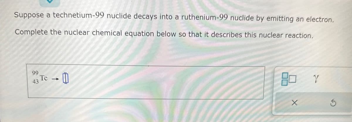 Suppose a technetium-99 nuclide decays into a ruthenium-99 nuclide by emitting an electron.
Complete the nuclear chemical equation below so that it describes this nuclear reaction.
99
43
Tc →
Y
3