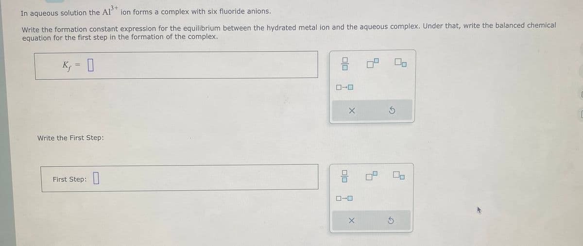 3+
In aqueous solution the AP ion forms a complex with six fluoride anions.
Write the formation constant expression for the equilibrium between the hydrated metal ion and the aqueous complex. Under that, write the balanced chemical
equation for the first step in the formation of the complex.
K₁ =
0
Write the First Step:
First Step:
3
ロ→ロ
010
X
ローロ
X
S