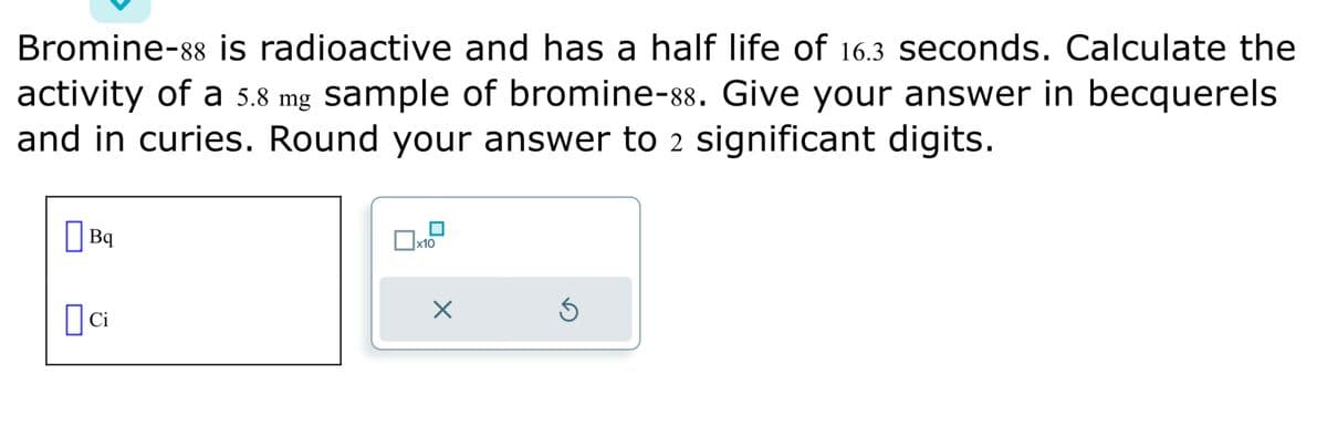 Bromine-88 is radioactive and has a half life of 16.3 seconds. Calculate the
activity of a 5.8 mg sample of bromine-88. Give your answer in becquerels
and in curies. Round your answer to 2 significant digits.
Bq
ci
x10
X
3