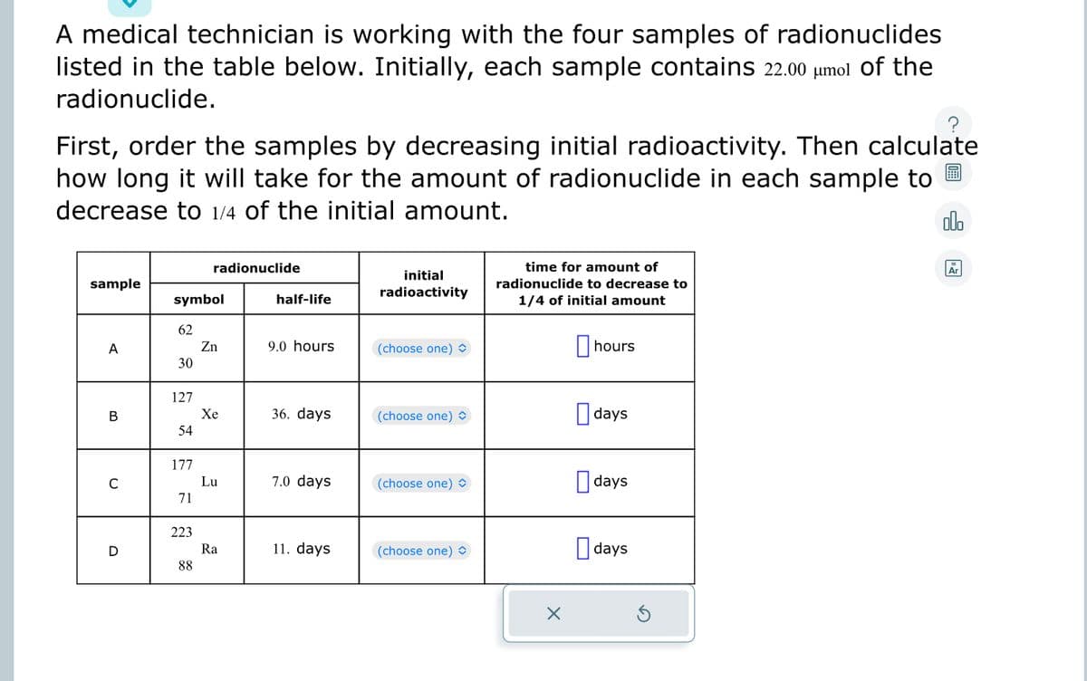 A medical technician is working with the four samples of radionuclides
listed in the table below. Initially, each sample contains 22.00 µμmol of the
radionuclide.
First, order the samples by decreasing initial radioactivity. Then calculate
how long it will take for the amount of radionuclide in each sample to
decrease to 1/4 of the initial amount.
olo
sample
A
B
C
D
symbol
62
30
127
54
177
71
223
radionuclide
88
Zn
Xe
Lu
Ra
half-life
9.0 hours
36. days
7.0 days
11. days
initial
radioactivity
(choose one)
(choose one)
(choose one)
(choose one)
time for amount of
radionuclide to decrease to
1/4 of initial amount
X
hours
days
days
days
Ar