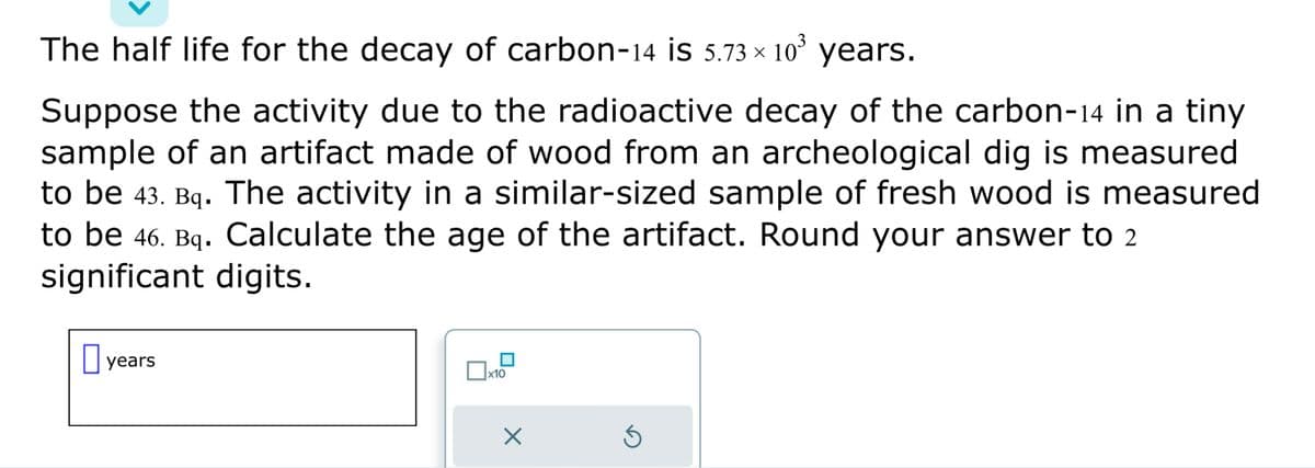The half life for the decay of carbon-14 is 5.73 × 10³ years.
Suppose the activity due to the radioactive decay of the carbon-14 in a tiny
sample of an artifact made of wood from an archeological dig is measured
to be 43. Bq. The activity in a similar-sized sample of fresh wood is measured
to be 46. Bq. Calculate the age of the artifact. Round your answer to 2
significant digits.
years
x10
X
Ś
