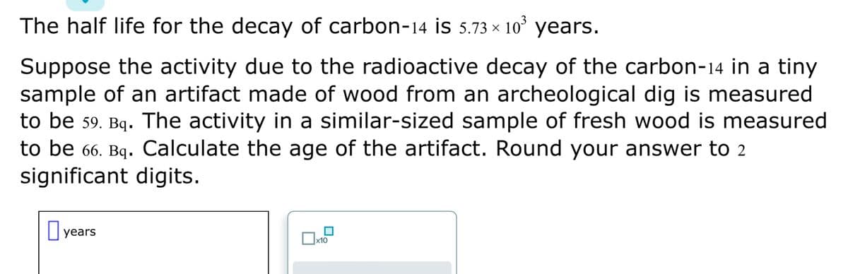 The half life for the decay of carbon-14 is 5.73 × 10³ years.
Suppose the activity due to the radioactive decay of the carbon-14 in a tiny
sample of an artifact made of wood from an archeological dig is measured
to be 59. Bq. The activity in a similar-sized sample of fresh wood is measured
to be 66. Bq. Calculate the age of the artifact. Round your answer to 2
significant digits.
years
x10