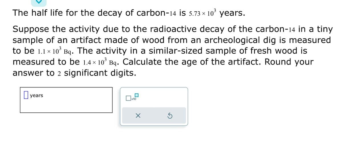 The half life for the decay of carbon-14 is 5.73 × 10³ years.
Suppose the activity due to the radioactive decay of the carbon-14 in a tiny
sample of an artifact made of wood from an archeological dig is measured
to be 1.1 × 10³ Bq. The activity in a similar-sized sample of fresh wood is
measured to be 1.4× 10³ Bq. Calculate the age of the artifact. Round your
answer to 2 significant digits.
years
X