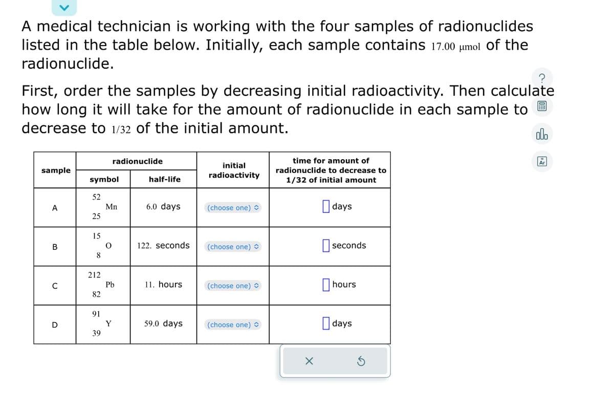 A medical technician is working with the four samples of radionuclides
listed in the table below. Initially, each sample contains 17.00 μmol of the
radionuclide.
First, order the samples by decreasing initial radioactivity. Then calculate
how long it will take for the amount of radionuclide in each sample to
decrease to 1/32 of the initial amount.
olo
sample
A
B
C
D
symbol
52
25
15
8
212
82
91
39
radionuclide
Mn
O
Pb
Y
half-life
6.0 days
122. seconds
11. hours
59.0 days
initial
radioactivity
(choose one)
(choose one)
(choose one)
(choose one) >
time for amount of
radionuclide to decrease to
1/32 of initial amount
X
days
seconds
hours
days
Ar