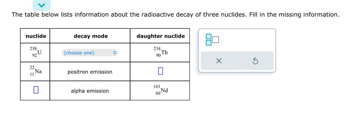The table below lists information about the radioactive decay of three nuclides. Fill in the missing information.
nuclide
238
92
22
11
U
Na
0
decay mode
(choose one)
positron emission
alpha emission
daughter nuclide
234
90
143
60
Th
Nd
X
Ś