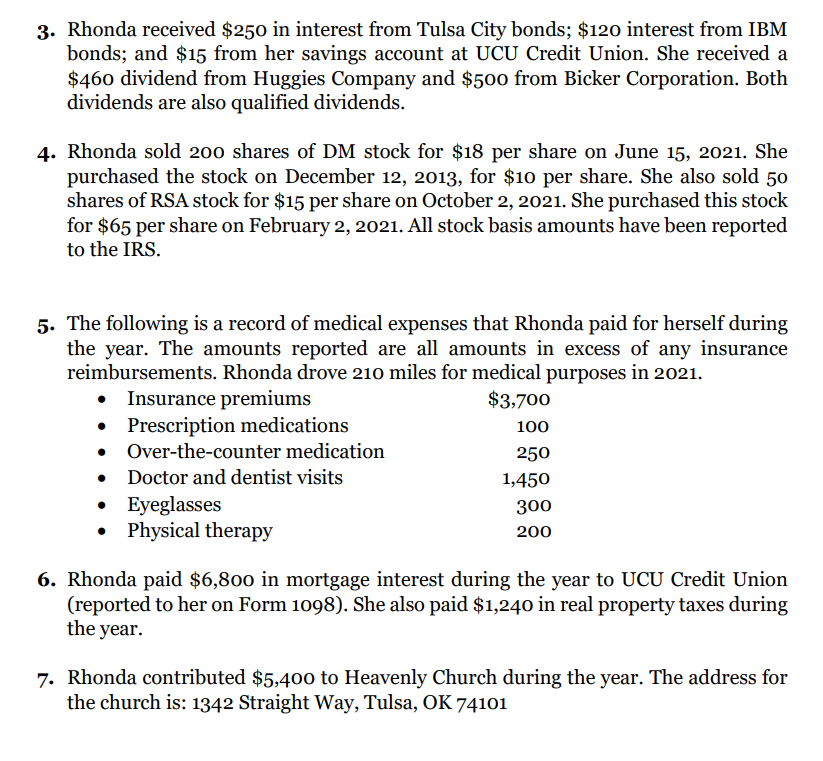 3. Rhonda received $250 in interest from Tulsa City bonds; $120 interest from IBM
bonds; and $15 from her savings account at UCU Credit Union. She received a
$460 dividend from Huggies Company and $500 from Bicker Corporation. Both
dividends are also qualified dividends.
4. Rhonda sold 200 shares of DM stock for $18 per share on June 15, 2021. She
purchased the stock on December 12, 2013, for $10 per share. She also sold 50
shares of RSA stock for $15 per share on October 2, 2021. She purchased this stock
for $65 per share on February 2, 2021. All stock basis amounts have been reported
to the IRS.
5. The following is a record of medical expenses that Rhonda paid for herself during
the year. The amounts reported are all amounts in excess of any insurance
reimbursements. Rhonda drove 210 miles for medical purposes in 2021.
$3,700
100
250
1,450
300
200
Insurance premiums
• Prescription medications
• Over-the-counter medication
Doctor and dentist visits
• Eyeglasses
• Physical therapy
6. Rhonda paid $6,800 in mortgage interest during the year to UCU Credit Union
(reported to her on Form 1098). She also paid $1,240 in real property taxes during
the year.
7. Rhonda contributed $5,400 to Heavenly Church during the year. The address for
the church is: 1342 Straight Way, Tulsa, OK 74101