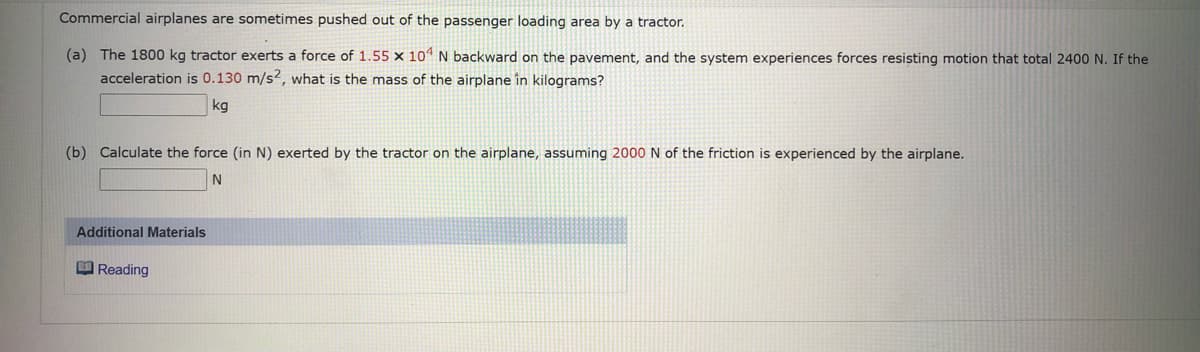Commercial airplanes are sometimes pushed out of the passenger loading area by a tractor.
(a) The 1800 kg tractor exerts a force of 1.55 x 10 N backward on the pavement, and the system experiences forces resisting motion that total 2400 N. If the
acceleration is 0.130 m/s2, what is the mass of the airplane în kilograms?
kg
(b) Calculate the force (in N) exerted by the tractor on the airplane, assuming 2000 N of the friction is experienced by the airplane.
Additional Materials
O Reading
