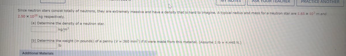 ASK YOUR TEACHER
PRACTICE ANOTHER
Since neutron stars consist totally of neutrons, they are extremely massive and have a density that is hard to imagine. A typical radius and mass for a neutron star are 1.65 x 10 m and
2.50 x 1028 kg respectively.
(a) Determine the density of a neutron star.
kg/m
(b) Determine the weight (in pounds) of a penny (V = 360 mm-) if it were made from this material. (Assume 1 lb = 4.448 N.)
Ib
Additional Materials
