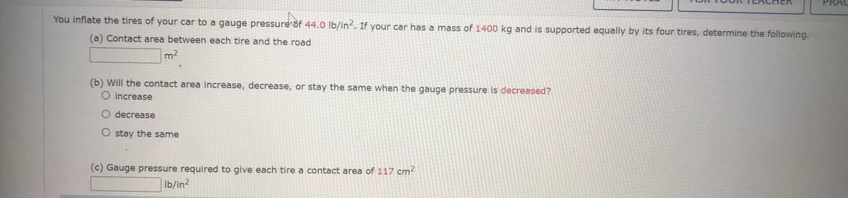 You inflate the tires of your car to a gauge pressurešf 44.0 lb/in?. If your car has a mass of 1400 kg and is supported equally by its four tires, determine the following.
(a) Contact area between each tire and the road
m2
(b) Will the contact area increase, decrease, or stay the same when the gauge pressure is decreased?
O increase
O decrease
O stay the same
(c) Gauge pressure required to give each tire a contact area of 117 cm?
Ib/in2
