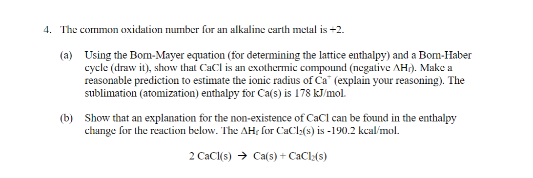 4. The common oxidation number for an alkaline earth metal is +2.
(a) Using the Born-Mayer equation (for determining the lattice enthalpy) and a Born-Haber
cycle (draw it), show that CaCl is an exothermic compound (negative AHf). Make a
reasonable prediction to estimate the ionic radius of Ca (explain your reasoning). The
sublimation (atomization) enthalpy for Ca(s) is 178 kJ/mol.
(b) Show that an explanation for the non-existence of CaCl can be found in the enthalpy
change for the reaction below. The AHf for CaCl2(s) is -190.2 kcal/mol.
2 CaCl(s) → Ca(s) + CaCl2(s)
