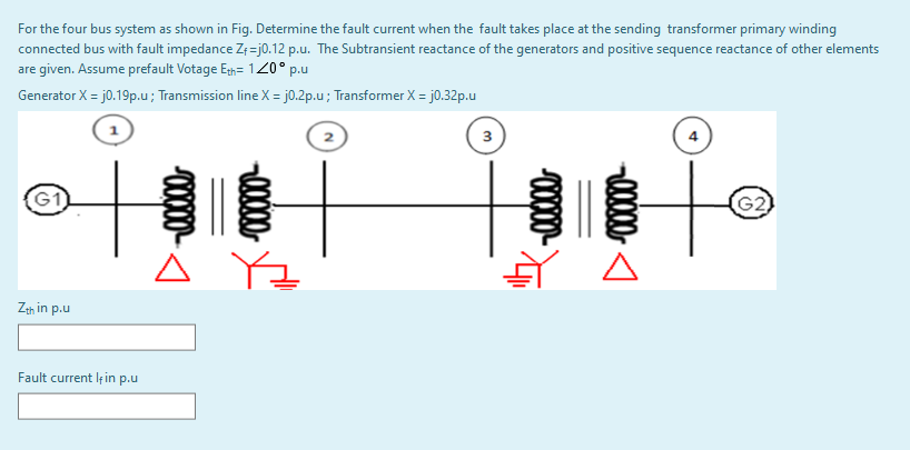 For the four bus system as shown in Fig. Determine the fault current when the fault takes place at the sending transformer primary winding
connected bus with fault impedance Z;=j0.12 p.u. The Subtransient reactance of the generators and positive sequence reactance of other elements
are given. Assume prefault Votage Eh= 120° p.u
Generator X = j0.19p.u; Transmission line X = j0.2p.u; Transformer X = j0.32p.u
3
4
G1
(G2)
Zth in p.u
Fault current lf in p.u
0000-
