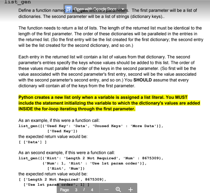 list_gen
Define a function named is open with Google Paraineters. The first parameter will be a list of
dictionaries. The second parameter will be a list of strings (dictionary keys)..
The function needs to return a list of lists. The length of the returned list must be identical to the
length of the first parameter. The order of these dictionaries will be paralleled in the entries in
the returned list. (So the first entry will be the list created for the first dictionary; the second entry
will be the list created for the second dictionary, and so on.)
Each entry in the returned list will contain a list of values from that dictionary. The second
parameter's entries specify the keys whose values should be added to this list. The order of
these values must parallel the order of the keys in the second parameter. (So first will be the
value associated with the second parameter's first entry, second will be the value associated
with the second parameter's second entry, and so on.) You SHOULD assume that every
dictionary will contain all of the keys from the first parameter.
Python creates a new list only when a variable is assigned a list literal. You MUST
include the statement initializing the variable to which the dictionary's values are added
INSIDE the for-loop iterating through the first parameter.
As an example, if this were a function call:
list_gen ([{'Used Key': 'Data', 'Unused Keys' : 'More Data' }],
['Used Key'])
the expected return value would be:
[ ['Data']]
As an second example, if this were a function call:
list_gen ([{'Hint': 'Length 2 Not Required', 'Num' : 8675309),
{'Num': 1, 'Hint': 'Use 1st param order'}],
['Hint', 'Num'])
the expected return value would be:
[ ['Length 2 Not Required', 8675309],
['Use 1st param order', 1] ]
Page 3 / 4
+