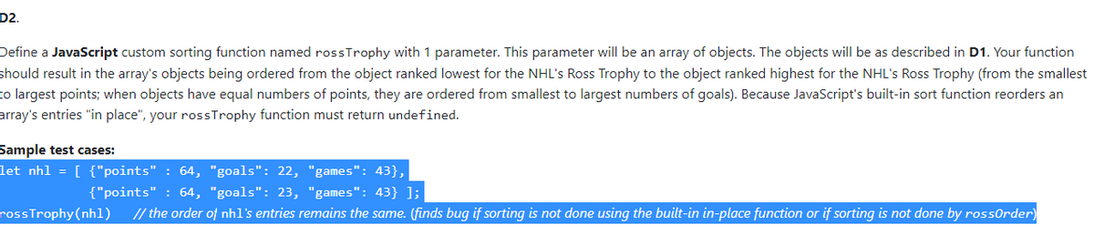 D2.
Define a JavaScript custom sorting function named rossTrophy with 1 parameter. This parameter will be an array of objects. The objects will be as described in D1. Your function
should result in the array's objects being ordered from the object ranked lowest for the NHL's Ross Trophy to the object ranked highest for the NHL's Ross Trophy (from the smallest
to largest points; when objects have equal numbers of points, they are ordered from smallest to largest numbers of goals). Because JavaScript's built-in sort function reorders an
array's entries "in place", your rossTrophy function must return undefined.
Sample test cases:
let nh1 = [ {"points" : 64, "goals": 22, "games": 43},
{"points" : 64, "goals": 23, "games": 43} ];
rossTrophy (nh1) // the order of nh1's entries remains the same. (finds bug if sorting is not done using the built-in in-place function or if sorting is not done by rossorder)