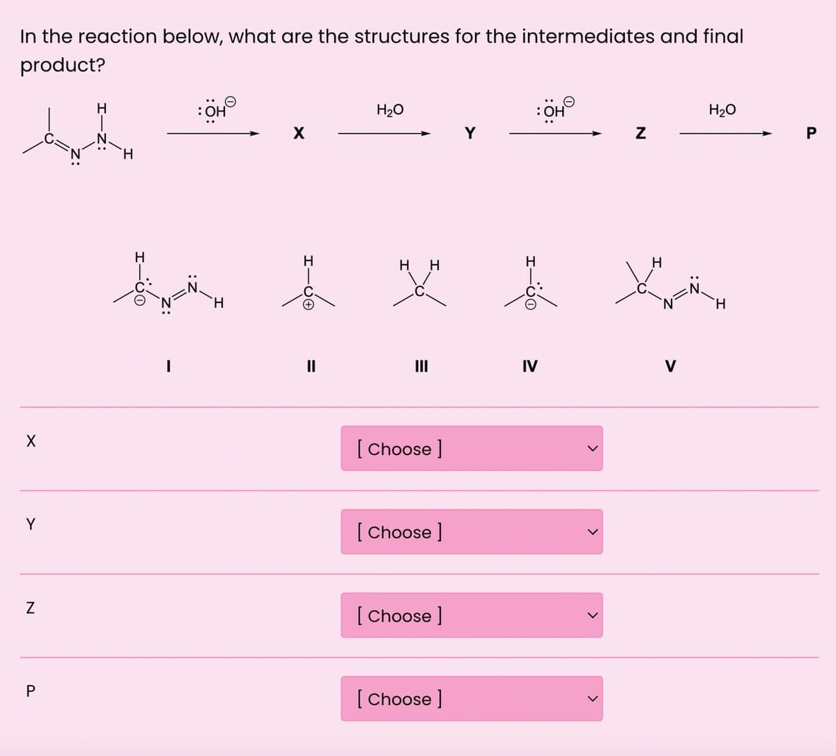 In the reaction below, what are the structures for the intermediates and final
product?
X
Y
N
P
HIN:
H
H
I
: OH
H₂O
: OH
X
Y
N
H
HH
H
H
C
C.
H
H₂O
P
N
H
||
|||
IV
V
[Choose ]
[Choose ]
[Choose ]
[Choose ]
L